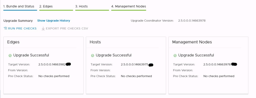 Machine generated alternative text:
1. Bundle and Status upgrade Summary 2. Edges Show upgrade History 3. Hosts 4. Management Nodes Upgrade Coordinator Version: 2.5-0.0-0.14663978 — RUN PRE CHECKS EXPORT PRE CHECKS CSV Edges @ Upgrade Successful Hosts @ Upgrade Successful Management Nodes @ Upgrade Successful Target Version: From Version: Pre Check Status: 2.5-0.0.0.14663982 (2) No checks performed Target Version: From Version: Pre Check Status: 2.5-0.0.0.14663975 (3) No checks performed Target Version: From Version: Pre Check Status: 2.5-0.0.0.14663978 (3) No checks performed 