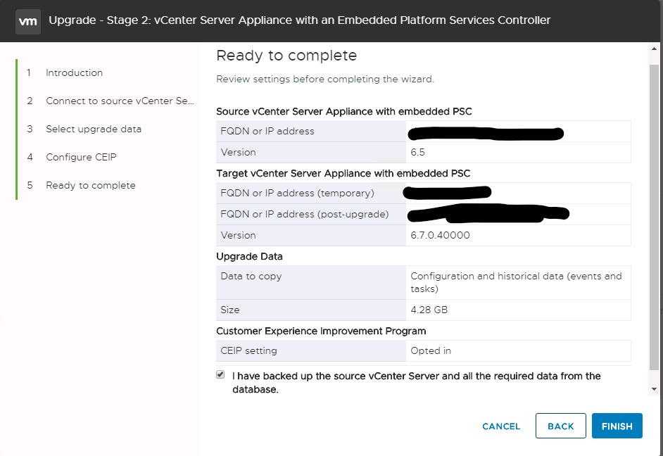 Machine generated alternative text:
2 3 4 S Upgrade - Stage 2: vCenter Server Appliance witn an Embedded Platform Services Controller Ready to complete Review settings before completing the wiz—rd. Source vCenter Server Appliance with embedded PSC Introduction Connect to source vCenter Sew Select upgrede deta Configure CEIP Reedy to complete FQDN or IP eddress Version delprdesxvic02freemtnco.com Target vCenter Server Appliance with embedded PSC FQDN or IP eddress (temporery) FQDN or IP eddress (post-upgrtde) Version Upgrade Data Dete to copy Size 10.17.S4_26 delprdesxvic02freemtnco.com 6.7.0.40000 Configuration end historic—I dete (events end tasks) 4.28 Ga Customer Experience Improvement Program CEIP setting Opted in I have backed up the source vCenter Server and all the required data from the database. CANCEL BACK FINISH 