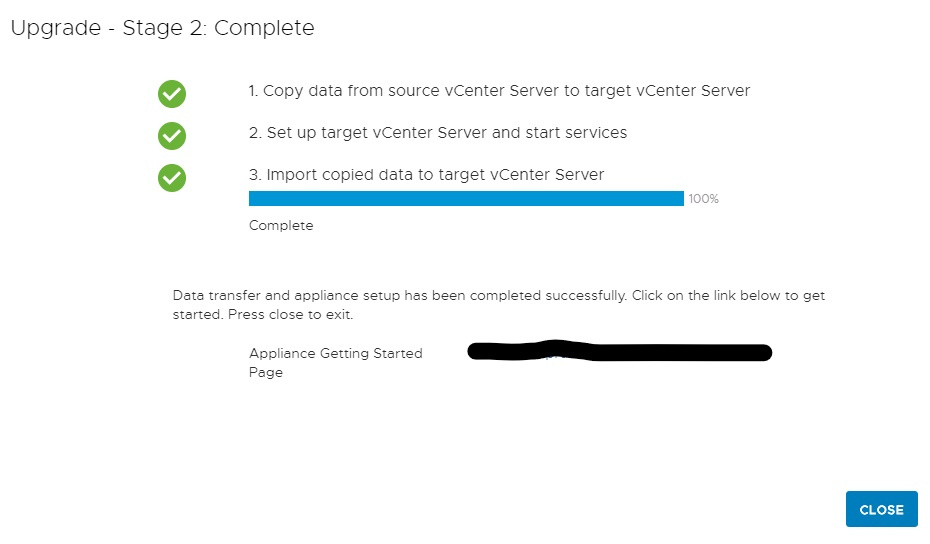 Machine generated alternative text:
Upgrade Stage 2 Complete 1. Copy data trom source vCenter Server to target vCenter Server 2. Set up target vCenter Server and start services 3. Import copied data to target vCenter Server 100% Complete Deta trensfer end eppliance setup hes been completed successfully. Click on the link below to get sterted_ Press close to exit. Appliance Getting Sterted peg e httpsWdelprdesxvic02freemenco.com:443 CLOSE 
