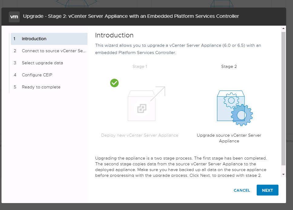Machine generated alternative text:
2 3 4 S Upgrade - Stage 2: vCenter Server Appliance witn an Embedded Platform Services Controller Introduction Introduction This wizard ellows you to upgrtde a vCenter Server Applience (6.0 or 6.5) with tn Connect to source vCenter Sew embedded Pletform Services Controller. Select upgrede deta Stege Configure CEIP Reedy to complete Deploy nev.,• vCenter Server Applience Stege 2 Upgrede source vCenter Server Applience Upgreding the epplitnce is e two st-ge process. The first st-ge hes been completed. The second stege copies date from the source vCenter Server Applience to the deployed applience. Make sure you heve backed up dete on the source appliance before orogressing with the uvgrade Click Next. to oroceed with stage 2 CANCEL NEXT 