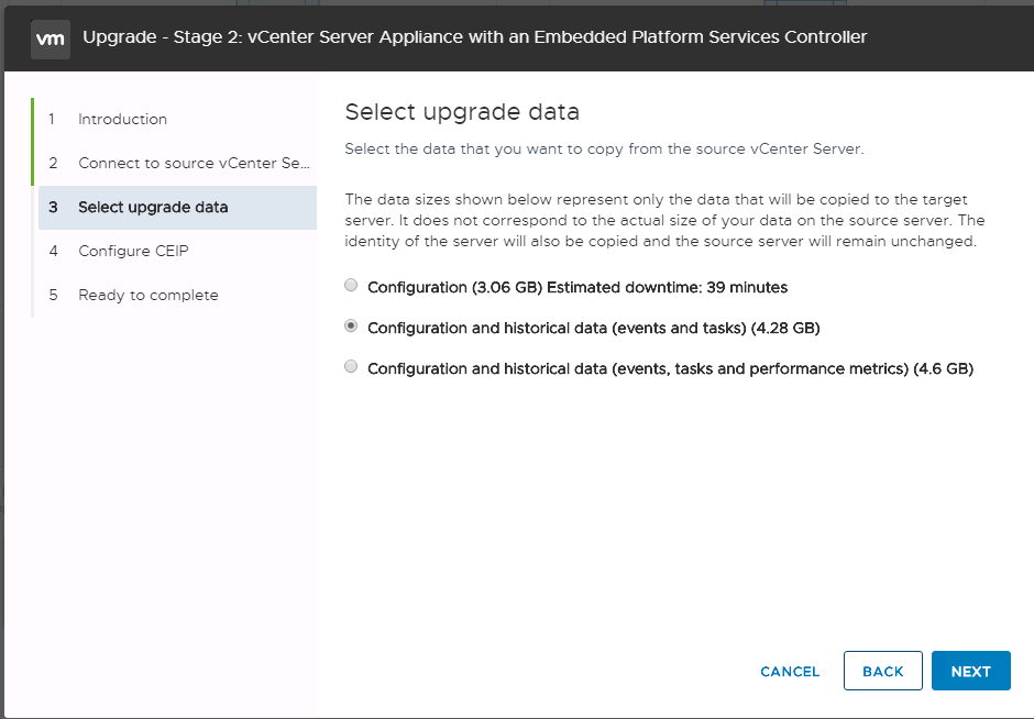Machine generated alternative text:
2 3 4 S Upgrade - Stage 2: vCenter Server Appliance witn an Embedded Platform Services Controller Select upgrade data Introduction Select the deta thet you went to copy from the source vCenter Server. Connect to source vCenter Sew The dete sizes shown below represent only the date thet will be copied to the terget Select upgrade data server. It does not correspond to the ectuel size of your dete on the source server. The identity of the server will also be copied and the source server will remein unchenged. Configure CEIP O Configuration (3.06 6B) Estimated downtime: 39 minutes Reedy to complete Configuration and historical data (events and tasks) (4.28 GB) O Configuration and historical data (events, tasks and performance metrics) (4.6 6B) CANCEL BACK NEXT 