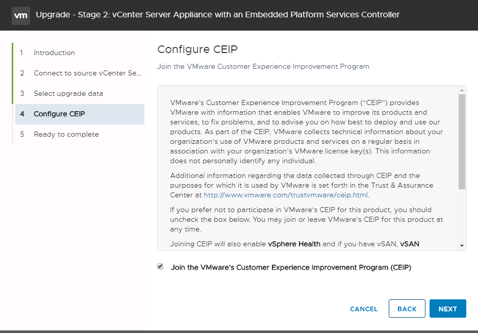 Machine generated alternative text:
2 3 4 S Introduction Connect to source vCenter Sew Select upgrede deta configure CEP Reedy to complete Upgrade - Stage 2: vCenter Server Appliance witn an Embedded Platform Services Controller configure CEP Join the VMwtre Customer Experience Improvement Progrem VMware's Customer Experience Improvement Program ("CEIP") prov'ides VMware with informetion that enables VMwere to improve its products end services, to fix problems, end to tdvise you on how best to deploy end use our products. As pert of the CEIP, VMwere collects technicel informttion —bout your organizetion's use of VMwere products and services on a reguler besis in essocietion with your orgtnizetion's VMwtre license key(s). This informetion does not personally identify tny individuel. Addition-I information regerding the deta collected thfl3ugh CEIP end the purposes for which it is used by VMware is set forth in the Trust & Assurtnce Center at http://www.vmwere.com/trustvmware/ceip_html. f you prefer not to participete in VMwere's CEIP for this p&uct, you should uncheck the box below You mey join or leave VMware's CEIP for this product et -ny time. Joining CEIP will Elso eneble vSphere Health end if you htve vSAN, VSAN Join the VMware's Customer Experience Improvement Program (CEIP) NEXT CANCEL BACK 