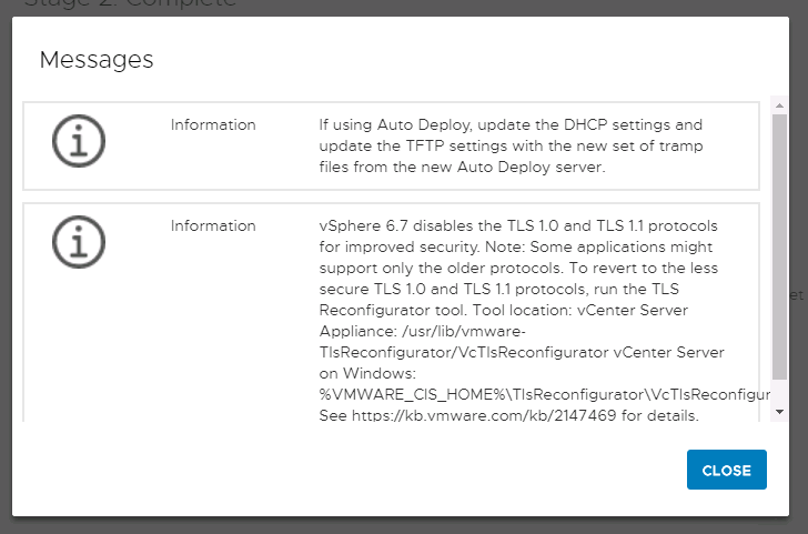 Machine generated alternative text:
Messages Informetion i Informetion i If using Auto Deploy, update the DHCP settings end updete the TFTP settings with the new set of tremp files from the new Auto Deploy server _ vSphere 6.7 disebles the TLS 1.0 end TLS protocols for improved security Note: Some epplications might support only the older protocols. To revert to the less secure TLS 10 end TLS pn3tocols, run the TLS Reconfiguretor tool. Tool location: vCenter Server Applience: /usr/lib/vmware- TlsReconfigurttor/VcTlsReconfigurttor vCenter Server on Windows: %VMWARE CIS HOME%XTIsReconfiguretorWcTIsReconfigur See for deteils_ CLOSE 