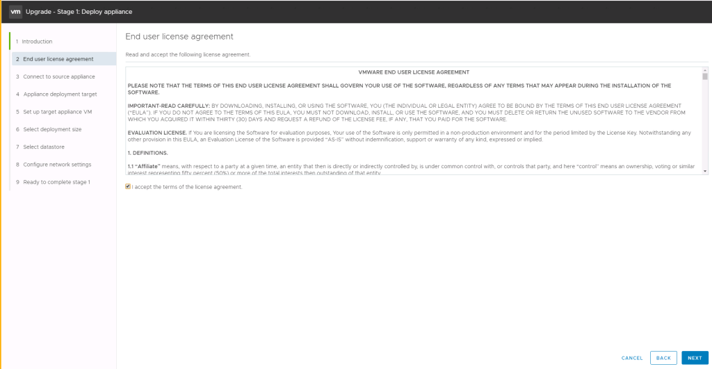 Machine generated alternative text:
Upgrade - Stage 1: Deploy appliance End user license agreement Read and accept the following license agreement. VMWARE END USER LICENSE AGREEMENT PLEASE NOTE THAT THE TERMS OF THIS END USER LICENSE AGREEMENT SHALL GOVERN YOUR USE OF THE SOFTWARE, REGARDLESS OF ANY TERMS THAT MAY APPEAR DURING THE INSTALLATION OF THE SOFTWARE. IMPORTANT-READ CAREFULLY: BY DOWNLOADING, INSTALLING, OR USING THE SOFTWARE, YOU (THE INDIVIDUAL OR LEGAL ENTITY) AGREE TO BE BOUND BY THE TERMS OF THIS END USER LICENSE AGREEMENT ("EULA"). IF YOU DO NOT AGREE TO THE TERMS OF THIS EULA, YOU MUST NOT DOWNLOAD, INSTALL, OR USE THE SOFTWARE, AND YOU MUST DELETE OR RETURN THE UNUSED SOFTWARE TO THE VENDOR FROM WHICH YOU ACQUIRED IT WITHIN THIRTY (30) DAYS AND REQUEST A REFUND OF THE LICENSE FEE, IF ANY, THAT YOU PAID FOR THE SOFTWARE EVALUATION LICENSE. If You are licensing the Software for evaluation purposes, Your use of the Software is only permitted in a non-production environment and for the period limited by the License Key. Notwithstanding any other provision in this EULA, an Evaluation License of the Software is provided "AS-IS" without indemnification, support or warranty of any kind, expressed or implied. 1. DEFINITIONS. 1.1 "Affiliate" means, with respect to a party at a given time, an entity that then is directly or indirectly controlled by, is under common control with, or controls that party, and here "control" means an ownership, voting or similar 1 Introduction 2 End user license agreement 3 Connect to source appliance 4 Appliance deployment target 5 Set up target appliance VM 6 Select deployment size 7 Select datastore 8 Configure network settings 9 Ready to complete stage 1 @ I accept the terms of the license agreement. CANCEL BACK NEXT 