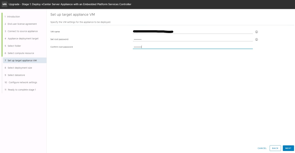 Machine generated alternative text:
Upgrade - Stage 1: Deploy vCenter Server Appliance with an Embedded Platform Services Controller Set up target appliance VM Specify the VM settings for the appliance to be deployed. VM name Set root password Confirm root password dalprdesxvic01a.freemanco.com 1 Introduction 2 End user license agreement 3 Connect to source appliance 4 Appliance deployment target 5 Select folder 6 Select compute resource 7 Set up target appliance VM 8 Select deployment size 9 Select datastore 10 Configure network settings 11 Ready to complete stage 1 CANCEL BACK NEXT 