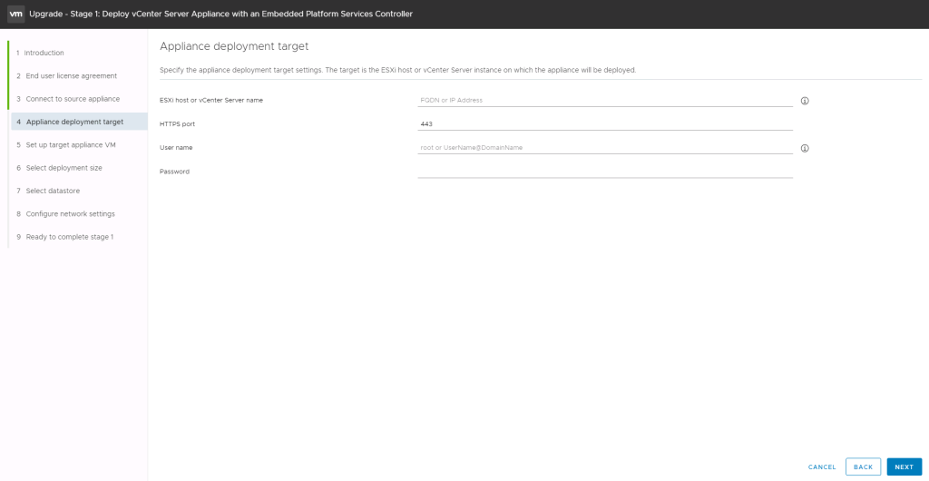 Machine generated alternative text:
Upgrade - Stage 1: Deploy vCenter Server Appliance with an Embedded Platform Services Controller CANCEL BACK NEXT Appliance deployment target Specify the appliance deployment target settings. The target is the ESXi host or vCenter Server instance on which the appliance will be deployed. 1 Introduction 2 End user license agreement 3 Connect to source appliance 4 Appliance deployment target 5 Set up target appliance VM 6 Select deployment size 7 Select datastore 8 Configure network settings 9 Ready to complete stage 1 SXi host or vCenter Server name H-rrps port user name Password or IP Address root or LlserName4DomainName 